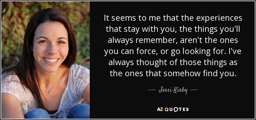 It seems to me that the experiences that stay with you, the things you'll always remember, aren't the ones you can force, or go looking for. I've always thought of those things as the ones that somehow find you. - Jessi Kirby