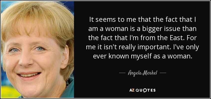 It seems to me that the fact that I am a woman is a bigger issue than the fact that I'm from the East. For me it isn't really important. I've only ever known myself as a woman. - Angela Merkel