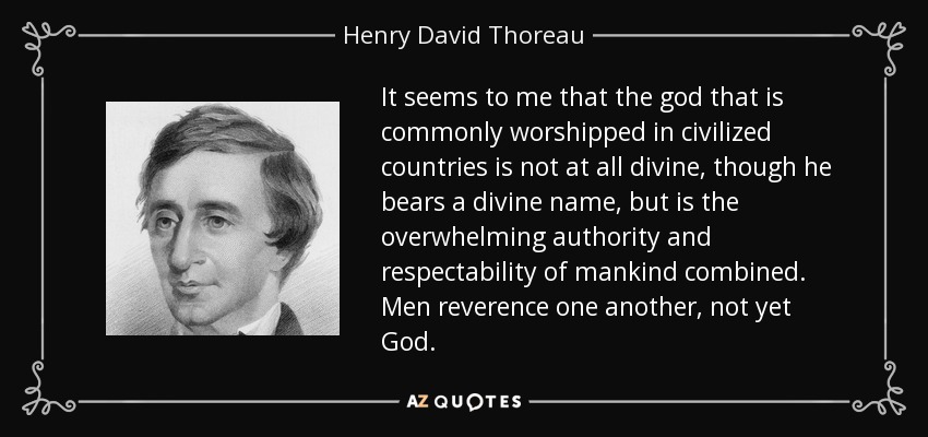 It seems to me that the god that is commonly worshipped in civilized countries is not at all divine, though he bears a divine name, but is the overwhelming authority and respectability of mankind combined. Men reverence one another, not yet God. - Henry David Thoreau