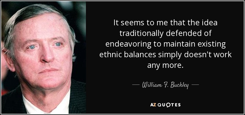 It seems to me that the idea traditionally defended of endeavoring to maintain existing ethnic balances simply doesn't work any more. - William F. Buckley, Jr.