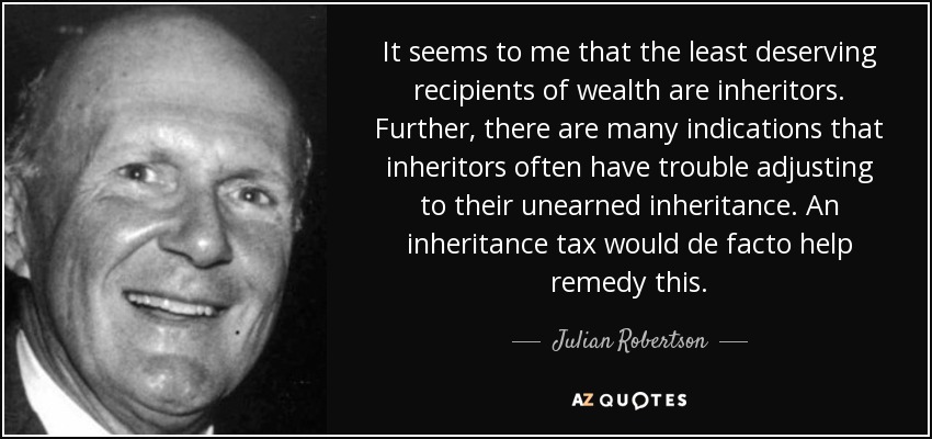 It seems to me that the least deserving recipients of wealth are inheritors. Further, there are many indications that inheritors often have trouble adjusting to their unearned inheritance. An inheritance tax would de facto help remedy this. - Julian Robertson