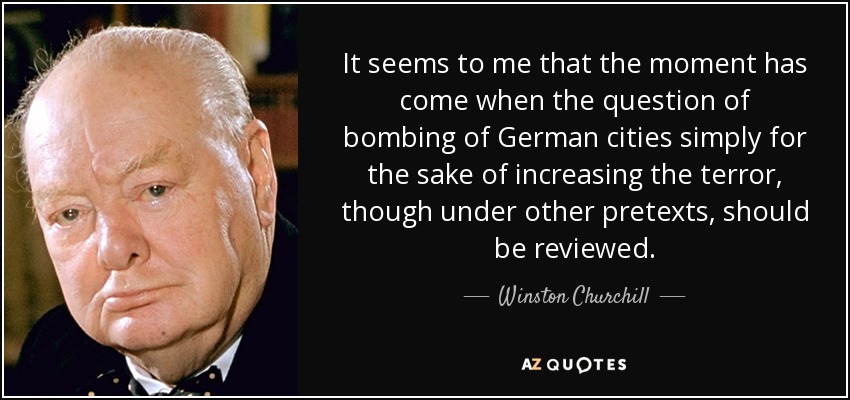 It seems to me that the moment has come when the question of bombing of German cities simply for the sake of increasing the terror, though under other pretexts, should be reviewed. - Winston Churchill