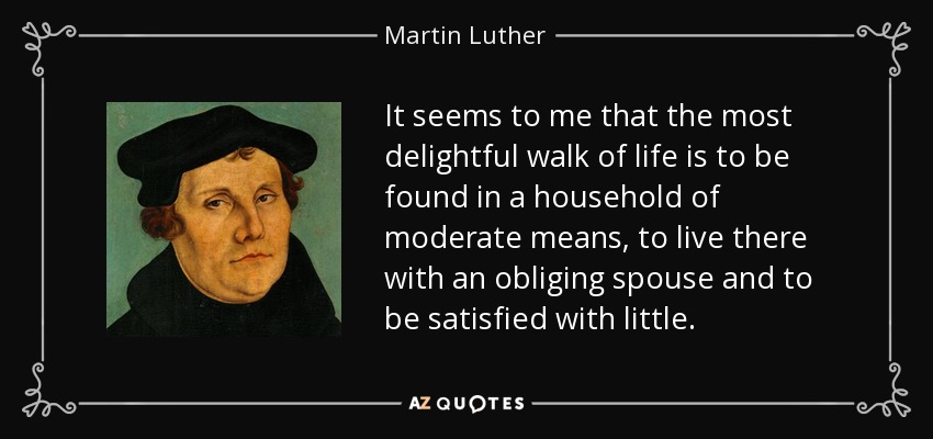 It seems to me that the most delightful walk of life is to be found in a household of moderate means, to live there with an obliging spouse and to be satisfied with little. - Martin Luther