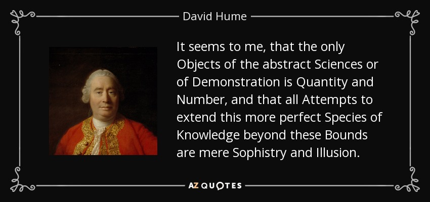 It seems to me, that the only Objects of the abstract Sciences or of Demonstration is Quantity and Number, and that all Attempts to extend this more perfect Species of Knowledge beyond these Bounds are mere Sophistry and Illusion. - David Hume