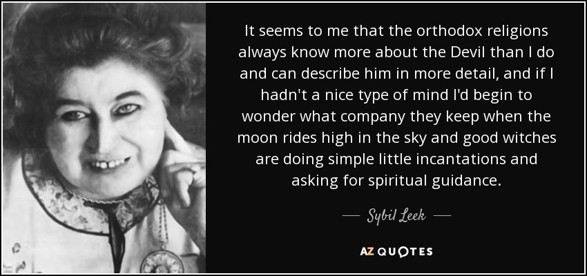 It seems to me that the orthodox religions always know more about the Devil than I do and can describe him in more detail, and if I hadn't a nice type of mind I'd begin to wonder what company they keep when the moon rides high in the sky and good witches are doing simple little incantations and asking for spiritual guidance. - Sybil Leek