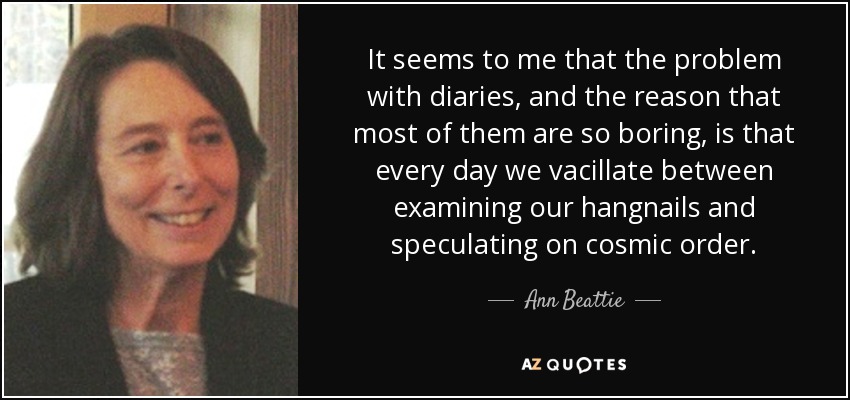 It seems to me that the problem with diaries, and the reason that most of them are so boring, is that every day we vacillate between examining our hangnails and speculating on cosmic order. - Ann Beattie