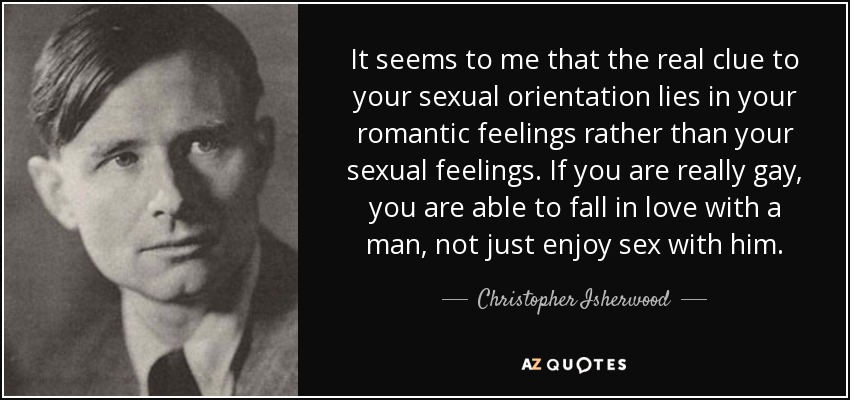 It seems to me that the real clue to your sexual orientation lies in your romantic feelings rather than your sexual feelings. If you are really gay, you are able to fall in love with a man, not just enjoy sex with him. - Christopher Isherwood