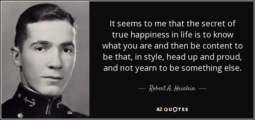 It seems to me that the secret of true happiness in life is to know what you are and then be content to be that, in style, head up and proud, and not yearn to be something else. - Robert A. Heinlein