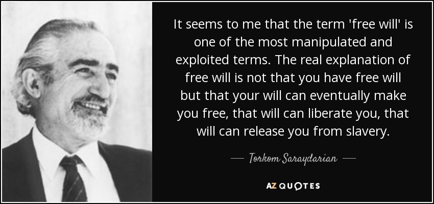 It seems to me that the term 'free will' is one of the most manipulated and exploited terms. The real explanation of free will is not that you have free will but that your will can eventually make you free, that will can liberate you, that will can release you from slavery. - Torkom Saraydarian
