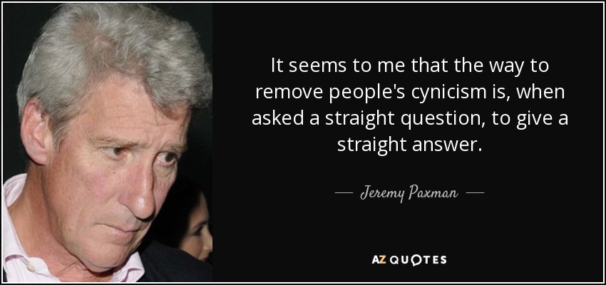 It seems to me that the way to remove people's cynicism is, when asked a straight question, to give a straight answer. - Jeremy Paxman