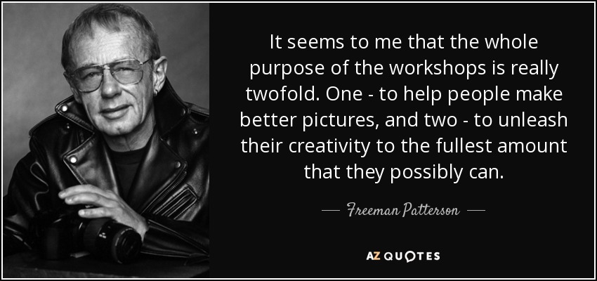 It seems to me that the whole purpose of the workshops is really twofold. One - to help people make better pictures, and two - to unleash their creativity to the fullest amount that they possibly can. - Freeman Patterson