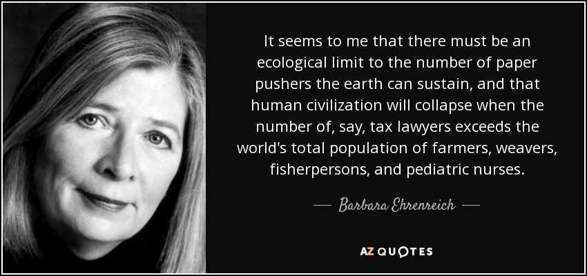 It seems to me that there must be an ecological limit to the number of paper pushers the earth can sustain, and that human civilization will collapse when the number of, say, tax lawyers exceeds the world's total population of farmers, weavers, fisherpersons, and pediatric nurses. - Barbara Ehrenreich