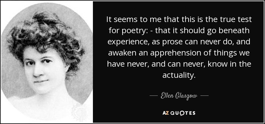 It seems to me that this is the true test for poetry: - that it should go beneath experience, as prose can never do, and awaken an apprehension of things we have never, and can never, know in the actuality. - Ellen Glasgow