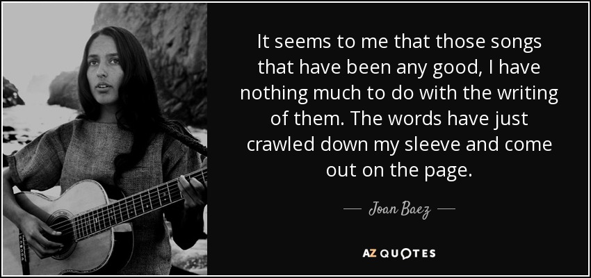 It seems to me that those songs that have been any good, I have nothing much to do with the writing of them. The words have just crawled down my sleeve and come out on the page. - Joan Baez