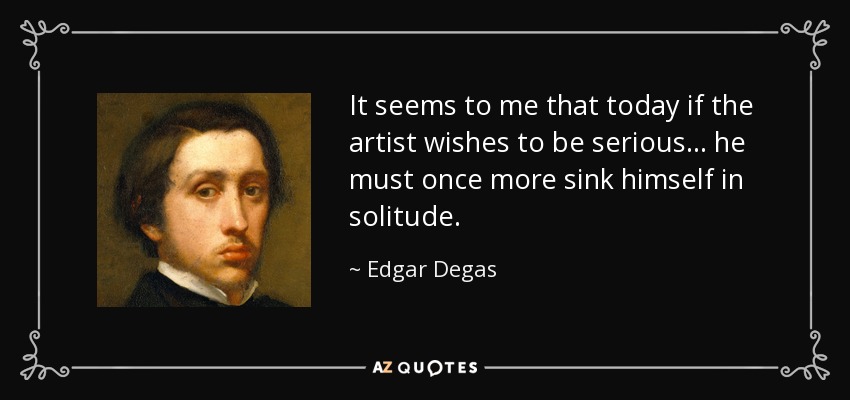 It seems to me that today if the artist wishes to be serious... he must once more sink himself in solitude. - Edgar Degas