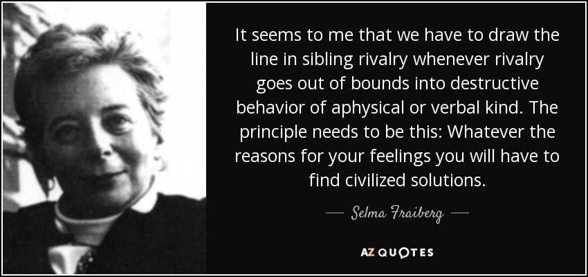 It seems to me that we have to draw the line in sibling rivalry whenever rivalry goes out of bounds into destructive behavior of aphysical or verbal kind. The principle needs to be this: Whatever the reasons for your feelings you will have to find civilized solutions. - Selma Fraiberg
