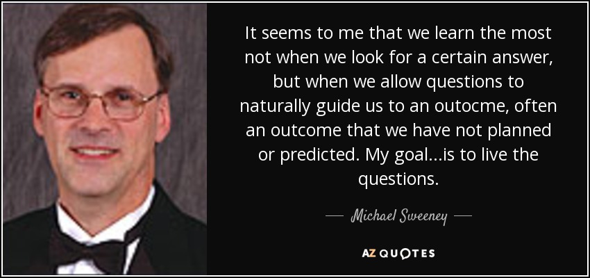 It seems to me that we learn the most not when we look for a certain answer, but when we allow questions to naturally guide us to an outocme, often an outcome that we have not planned or predicted. My goal...is to live the questions. - Michael Sweeney