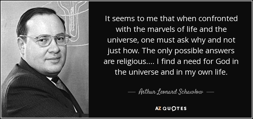 It seems to me that when confronted with the marvels of life and the universe, one must ask why and not just how. The only possible answers are religious. . . . I find a need for God in the universe and in my own life. - Arthur Leonard Schawlow