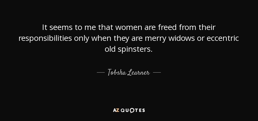 It seems to me that women are freed from their responsibilities only when they are merry widows or eccentric old spinsters. - Tobsha Learner
