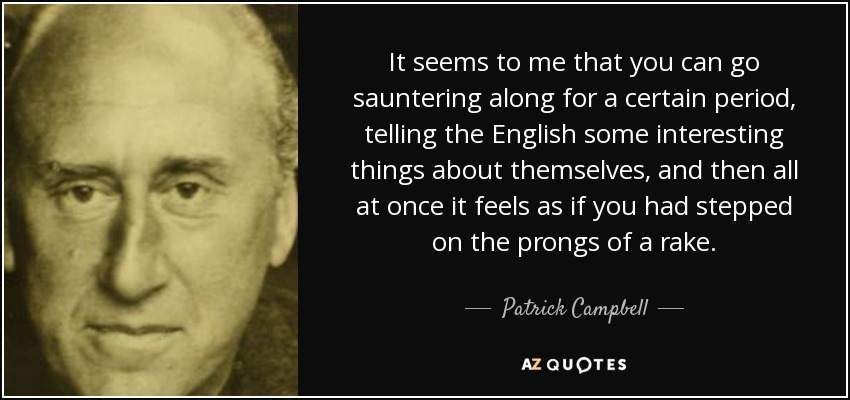It seems to me that you can go sauntering along for a certain period, telling the English some interesting things about themselves, and then all at once it feels as if you had stepped on the prongs of a rake. - Patrick Campbell, 3rd Baron Glenavy