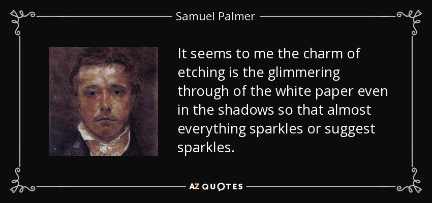 It seems to me the charm of etching is the glimmering through of the white paper even in the shadows so that almost everything sparkles or suggest sparkles. - Samuel Palmer