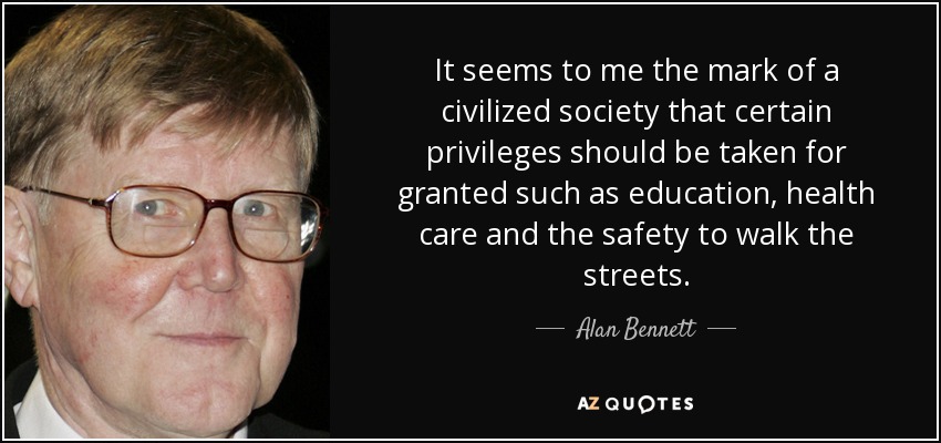 It seems to me the mark of a civilized society that certain privileges should be taken for granted such as education, health care and the safety to walk the streets. - Alan Bennett