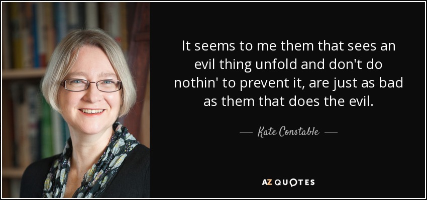 It seems to me them that sees an evil thing unfold and don't do nothin' to prevent it, are just as bad as them that does the evil. - Kate Constable