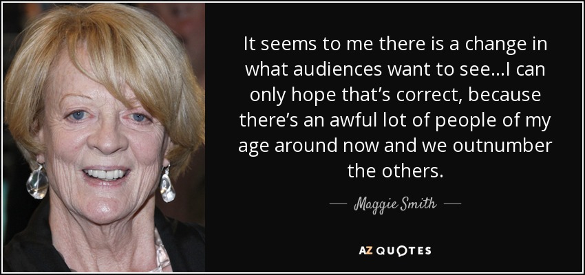 It seems to me there is a change in what audiences want to see…I can only hope that’s correct, because there’s an awful lot of people of my age around now and we outnumber the others. - Maggie Smith