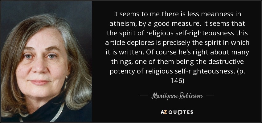 It seems to me there is less meanness in atheism, by a good measure. It seems that the spirit of religious self-righteousness this article deplores is precisely the spirit in which it is written. Of course he's right about many things, one of them being the destructive potency of religious self-righteousness. (p. 146) - Marilynne Robinson