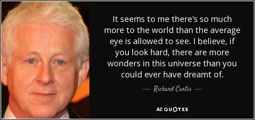 It seems to me there's so much more to the world than the average eye is allowed to see. I believe, if you look hard, there are more wonders in this universe than you could ever have dreamt of. - Richard Curtis