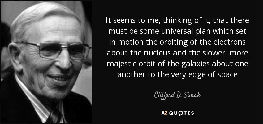 It seems to me, thinking of it, that there must be some universal plan which set in motion the orbiting of the electrons about the nucleus and the slower, more majestic orbit of the galaxies about one another to the very edge of space - Clifford D. Simak