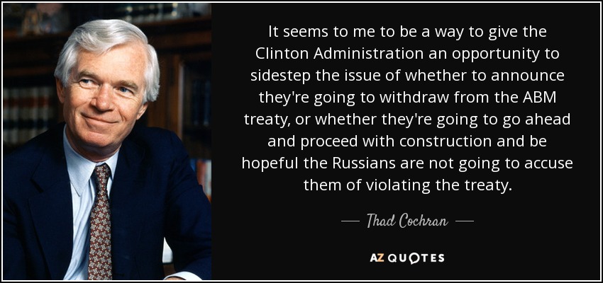 It seems to me to be a way to give the Clinton Administration an opportunity to sidestep the issue of whether to announce they're going to withdraw from the ABM treaty, or whether they're going to go ahead and proceed with construction and be hopeful the Russians are not going to accuse them of violating the treaty. - Thad Cochran