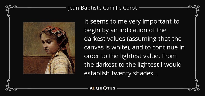 It seems to me very important to begin by an indication of the darkest values (assuming that the canvas is white), and to continue in order to the lightest value. From the darkest to the lightest I would establish twenty shades... - Jean-Baptiste Camille Corot