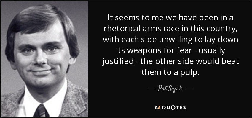 It seems to me we have been in a rhetorical arms race in this country, with each side unwilling to lay down its weapons for fear - usually justified - the other side would beat them to a pulp. - Pat Sajak