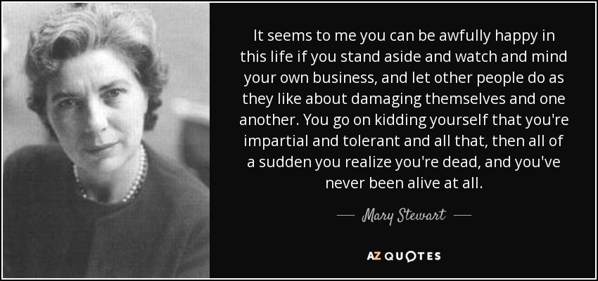 It seems to me you can be awfully happy in this life if you stand aside and watch and mind your own business, and let other people do as they like about damaging themselves and one another. You go on kidding yourself that you're impartial and tolerant and all that, then all of a sudden you realize you're dead, and you've never been alive at all. - Mary Stewart