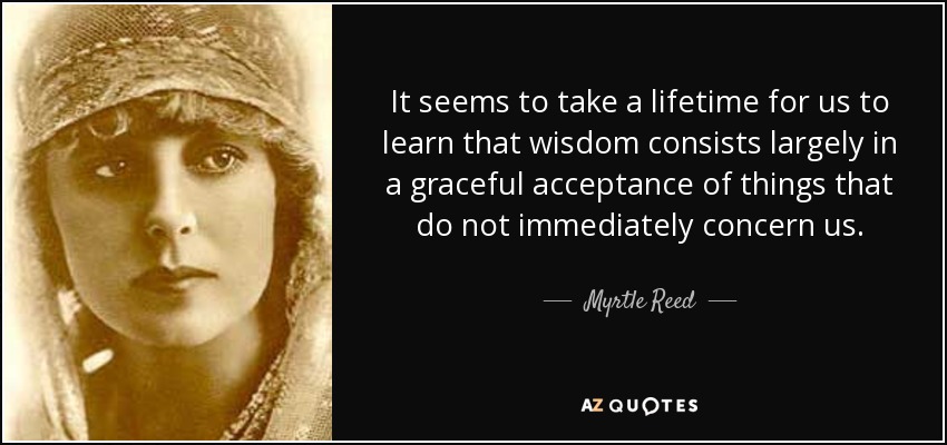 It seems to take a lifetime for us to learn that wisdom consists largely in a graceful acceptance of things that do not immediately concern us. - Myrtle Reed