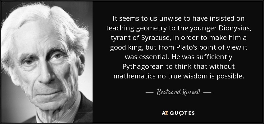 It seems to us unwise to have insisted on teaching geometry to the younger Dionysius, tyrant of Syracuse, in order to make him a good king, but from Plato's point of view it was essential. He was sufficiently Pythagorean to think that without mathematics no true wisdom is possible. - Bertrand Russell