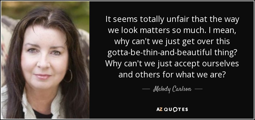 It seems totally unfair that the way we look matters so much. I mean, why can't we just get over this gotta-be-thin-and-beautiful thing? Why can't we just accept ourselves and others for what we are? - Melody Carlson