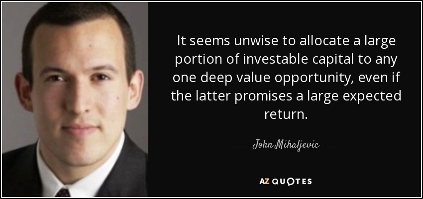 It seems unwise to allocate a large portion of investable capital to any one deep value opportunity, even if the latter promises a large expected return. - John Mihaljevic