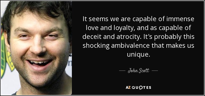 It seems we are capable of immense love and loyalty, and as capable of deceit and atrocity. It's probably this shocking ambivalence that makes us unique. - John Scott