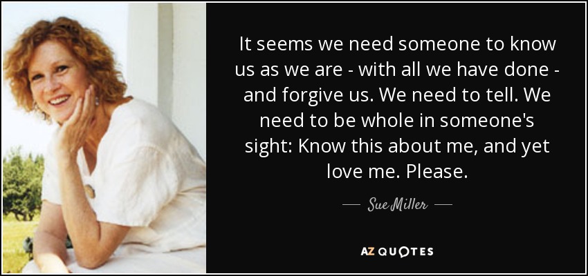 It seems we need someone to know us as we are - with all we have done - and forgive us. We need to tell. We need to be whole in someone's sight: Know this about me, and yet love me. Please. - Sue Miller