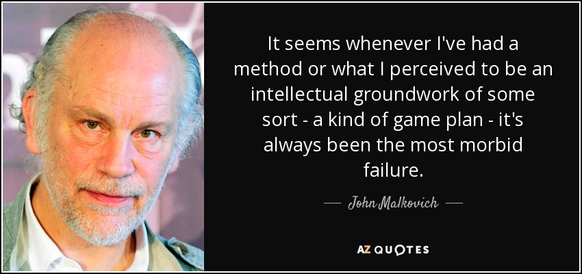 It seems whenever I've had a method or what I perceived to be an intellectual groundwork of some sort - a kind of game plan - it's always been the most morbid failure. - John Malkovich