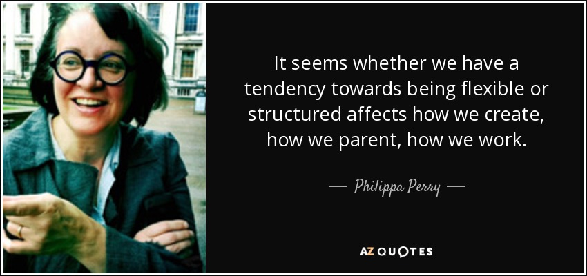 It seems whether we have a tendency towards being flexible or structured affects how we create, how we parent, how we work. - Philippa Perry