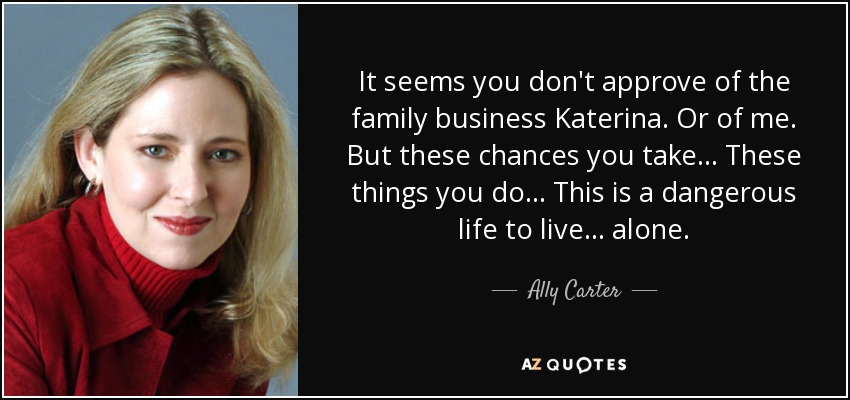It seems you don't approve of the family business Katerina. Or of me. But these chances you take... These things you do... This is a dangerous life to live... alone. - Ally Carter