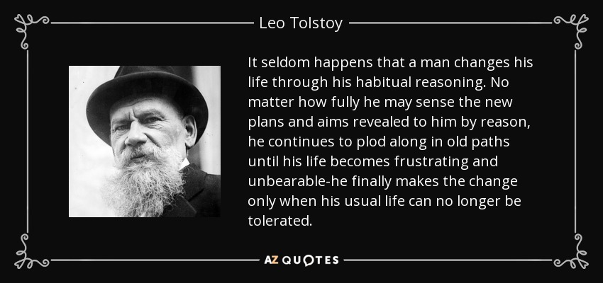 It seldom happens that a man changes his life through his habitual reasoning. No matter how fully he may sense the new plans and aims revealed to him by reason, he continues to plod along in old paths until his life becomes frustrating and unbearable-he finally makes the change only when his usual life can no longer be tolerated. - Leo Tolstoy