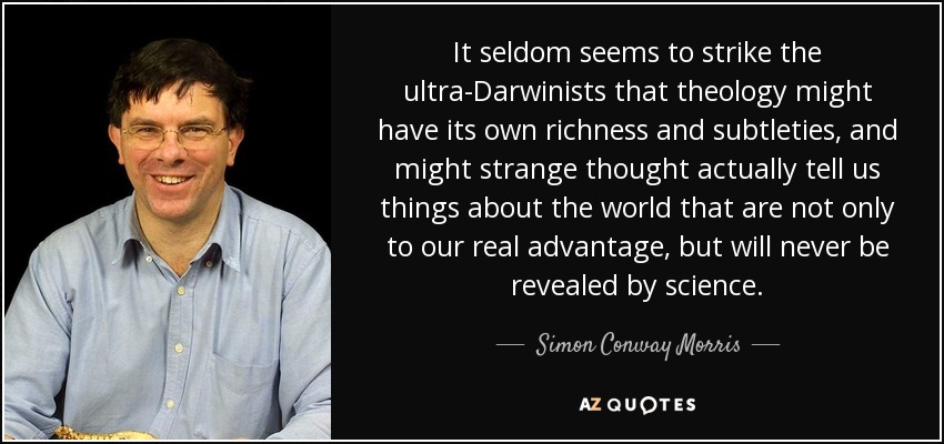 It seldom seems to strike the ultra-Darwinists that theology might have its own richness and subtleties, and might strange thought actually tell us things about the world that are not only to our real advantage, but will never be revealed by science. - Simon Conway Morris