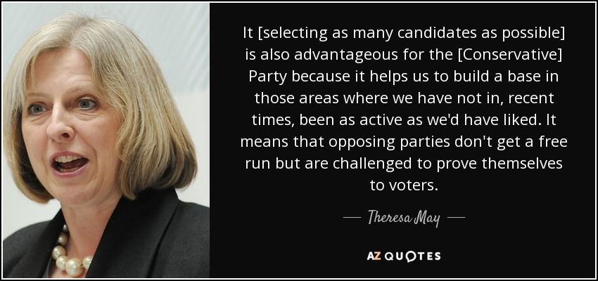 It [selecting as many candidates as possible] is also advantageous for the [Conservative] Party because it helps us to build a base in those areas where we have not in, recent times, been as active as we'd have liked. It means that opposing parties don't get a free run but are challenged to prove themselves to voters. - Theresa May
