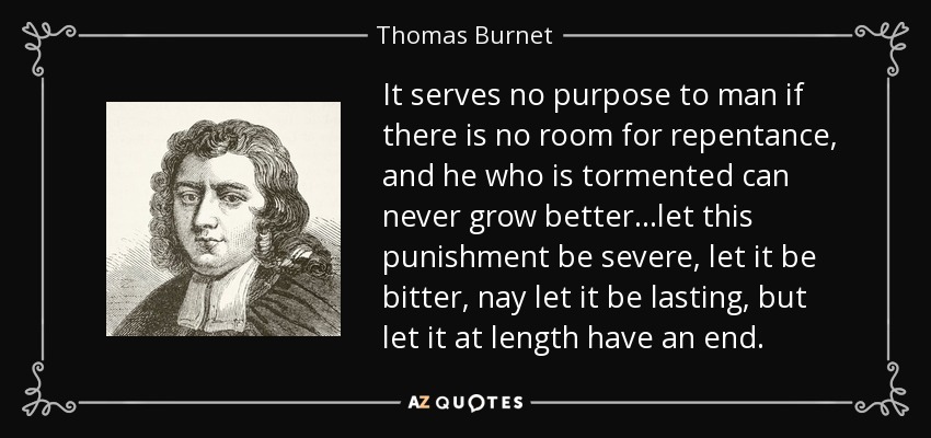It serves no purpose to man if there is no room for repentance, and he who is tormented can never grow better...let this punishment be severe, let it be bitter, nay let it be lasting, but let it at length have an end. - Thomas Burnet
