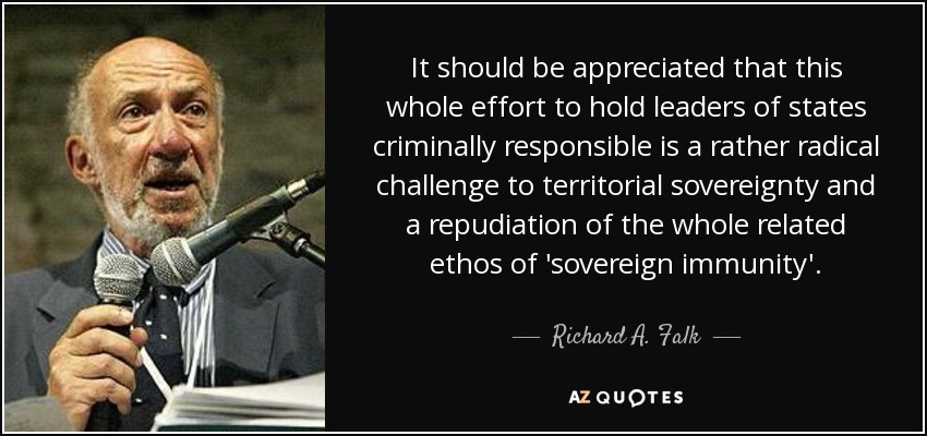 It should be appreciated that this whole effort to hold leaders of states criminally responsible is a rather radical challenge to territorial sovereignty and a repudiation of the whole related ethos of 'sovereign immunity'. - Richard A. Falk