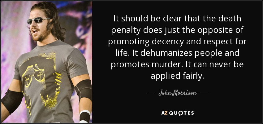 It should be clear that the death penalty does just the opposite of promoting decency and respect for life. It dehumanizes people and promotes murder. It can never be applied fairly. - John Morrison